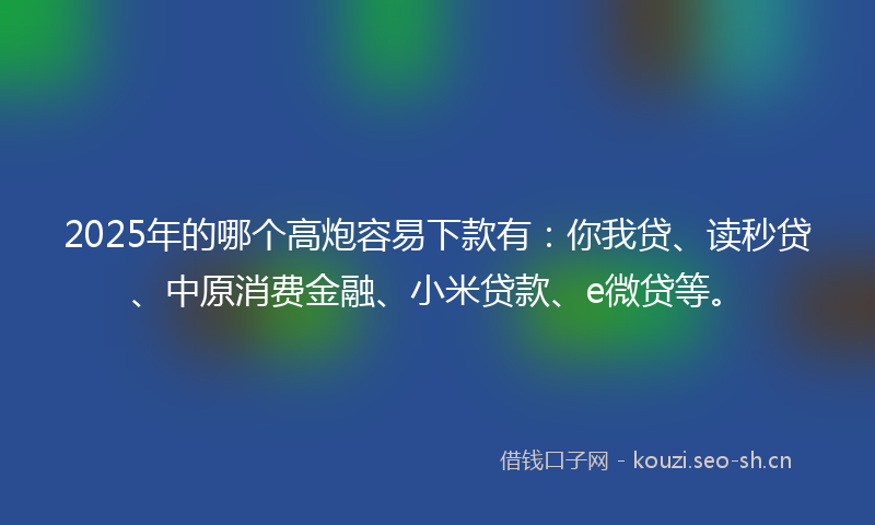 2025年的哪个高炮容易下款有：你我贷、读秒贷、中原消费金融、小米贷款、e微贷等。