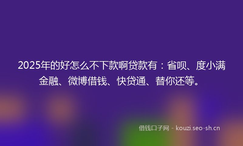 2025年的好怎么不下款啊贷款有：省呗、度小满金融、微博借钱、快贷通、替你还等。