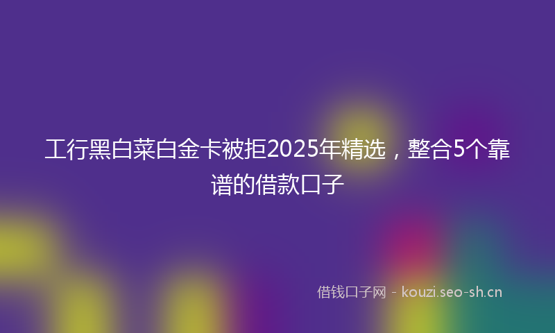 工行黑白菜白金卡被拒2025年精选,整合5个靠谱的借款口子
