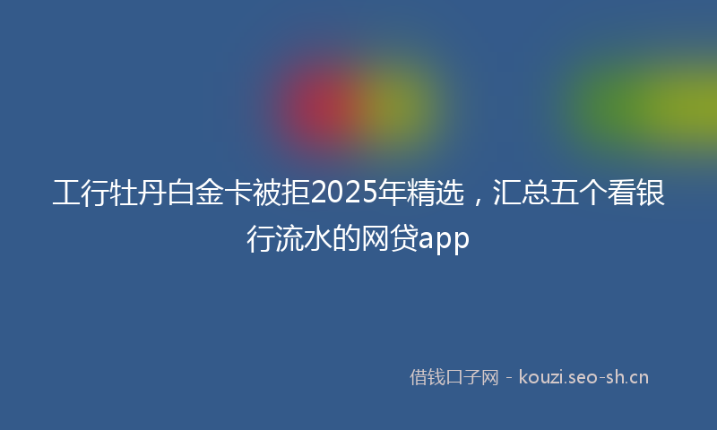 工行牡丹白金卡被拒2025年精选，汇总五个看银行流水的网贷app