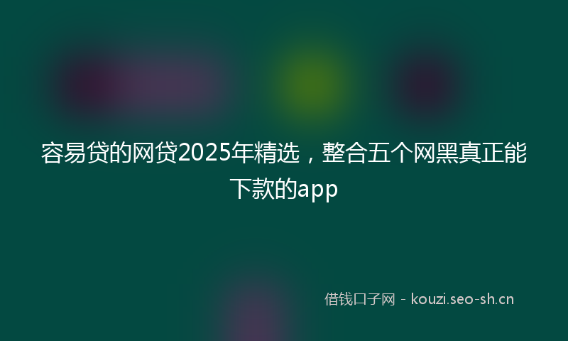 容易贷的网贷2025年精选，整合五个网黑真正能下款的app