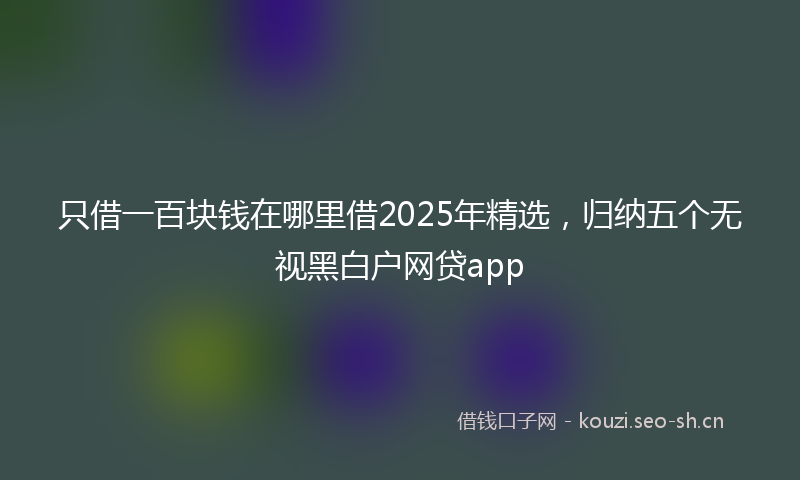 只借一百块钱在哪里借2025年精选，归纳五个无视黑白户网贷app
