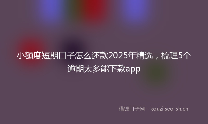 小额度短期口子怎么还款2025年精选，梳理5个逾期太多能下款app