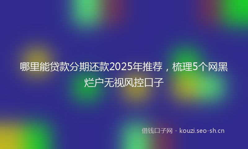 哪里能贷款分期还款2025年推荐，梳理5个网黑烂户无视风控口子