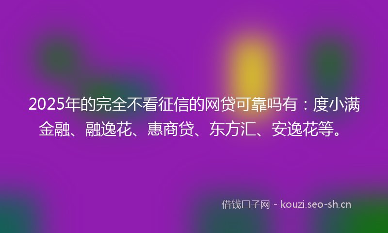 2025年的完全不看征信的网贷可靠吗有：度小满金融、融逸花、惠商贷、东方汇、安逸花等。
