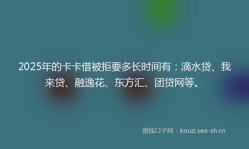 2025年的卡卡借被拒要多长时间有：滴水贷、我来贷、融逸花、东方汇、团贷网等。