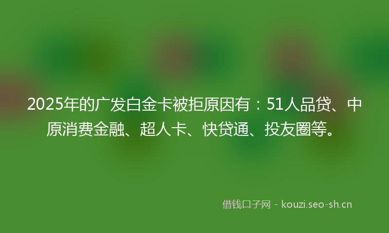 2025年的广发白金卡被拒原因有：51人品贷、中原消费金融、超人卡、快贷通、投友圈等。