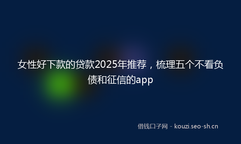 女性好下款的贷款2025年推荐，梳理五个不看负债和征信的app
