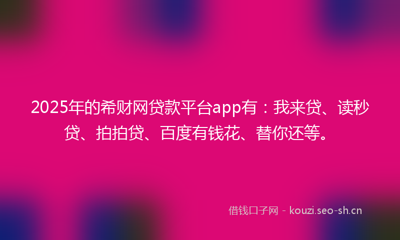 2025年的希财网贷款平台app有：我来贷、读秒贷、拍拍贷、百度有钱花、替你还等。