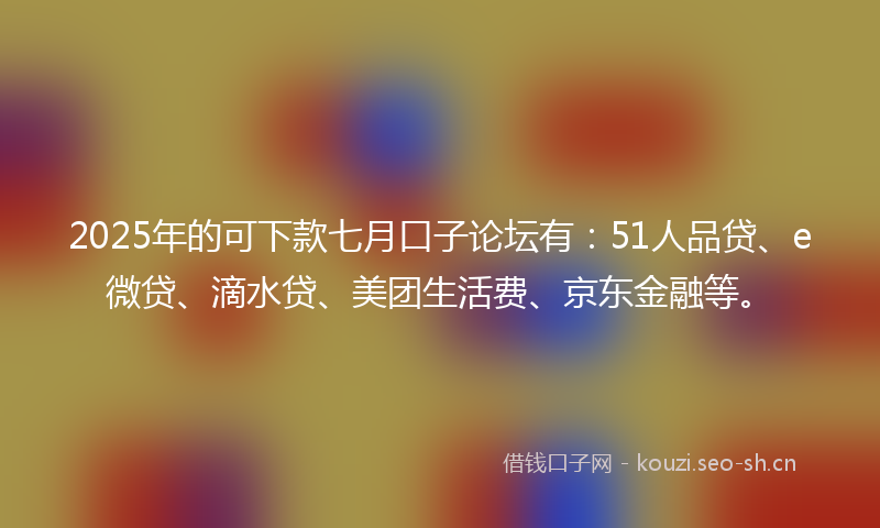 2025年的可下款七月口子论坛有：51人品贷、e微贷、滴水贷、美团生活费、京东金融等。
