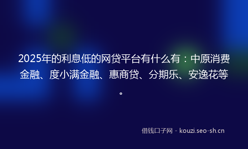 2025年的利息低的网贷平台有什么有：中原消费金融、度小满金融、惠商贷、分期乐、安逸花等。
