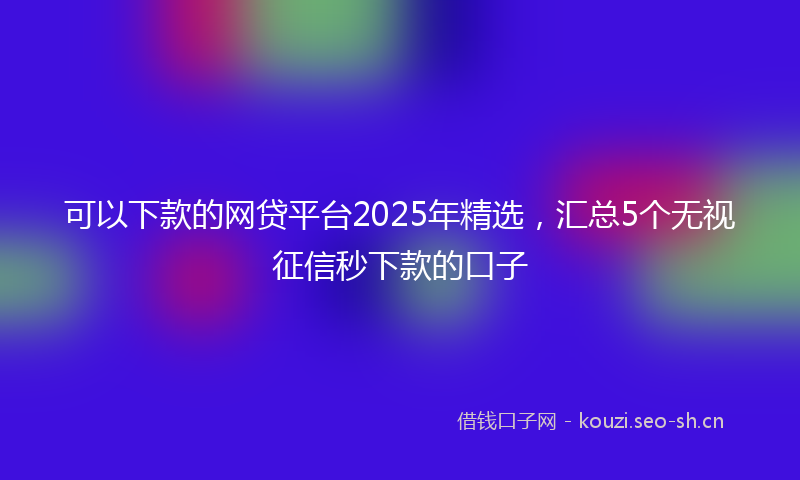 可以下款的网贷平台2025年精选，汇总5个无视征信秒下款的口子