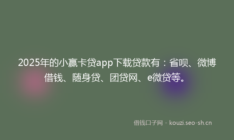 2025年的小赢卡贷app下载贷款有：省呗、微博借钱、随身贷、团贷网、e微贷等。
