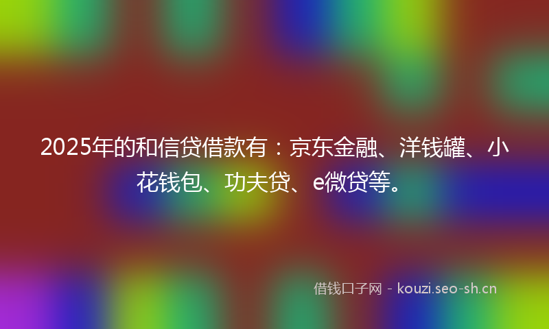 2025年的和信贷借款有：京东金融、洋钱罐、小花钱包、功夫贷、e微贷等。
