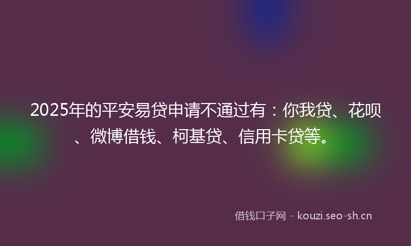 2025年的平安易贷申请不通过有：你我贷、花呗、微博借钱、柯基贷、信用卡贷等。