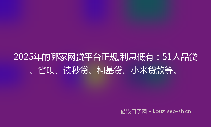 2025年的哪家网贷平台正规,利息低有：51人品贷、省呗、读秒贷、柯基贷、小米贷款等。
