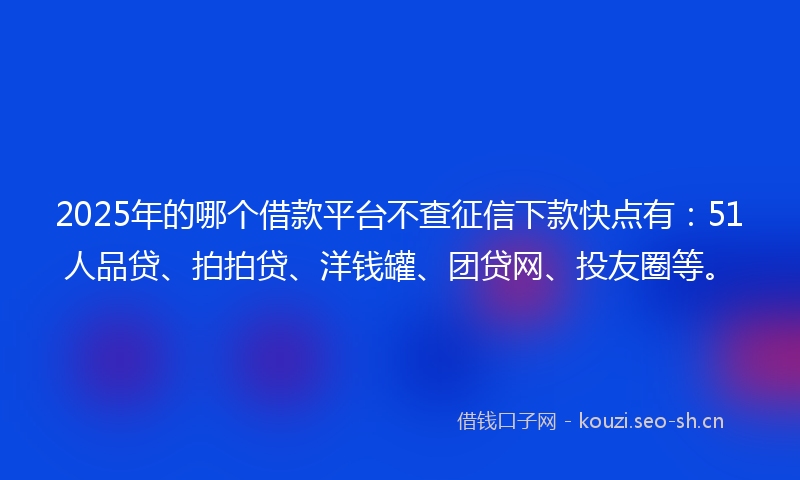2025年的哪个借款平台不查征信下款快点有：51人品贷、拍拍贷、洋钱罐、团贷网、投友圈等。