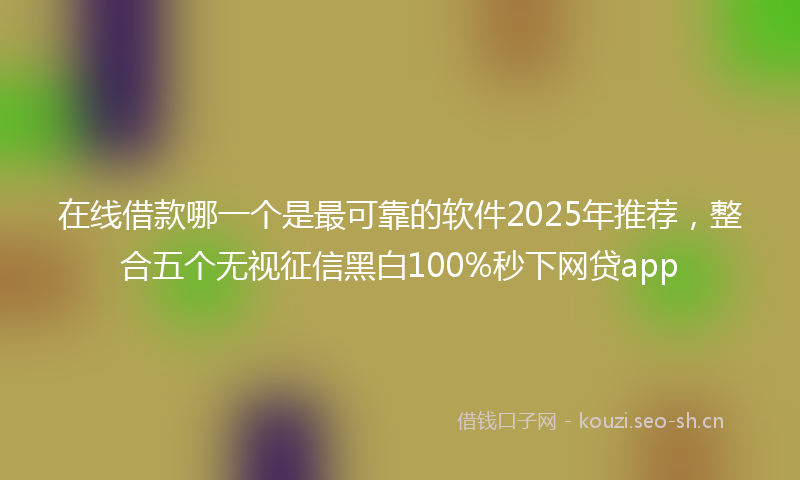 在线借款哪一个是最可靠的软件2025年推荐，整合五个无视征信黑白100%秒下网贷app