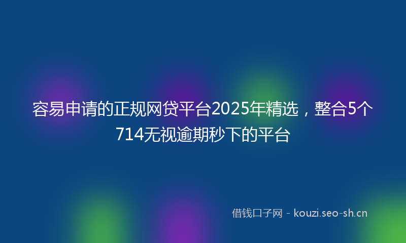 容易申请的正规网贷平台2025年精选，整合5个714无视逾期秒下的平台