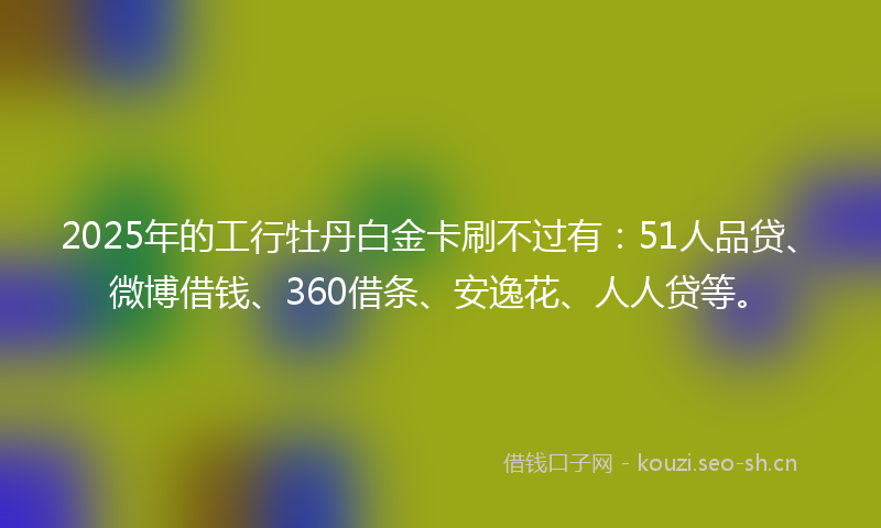 2025年的工行牡丹白金卡刷不过有：51人品贷、微博借钱、360借条、安逸花、人人贷等。