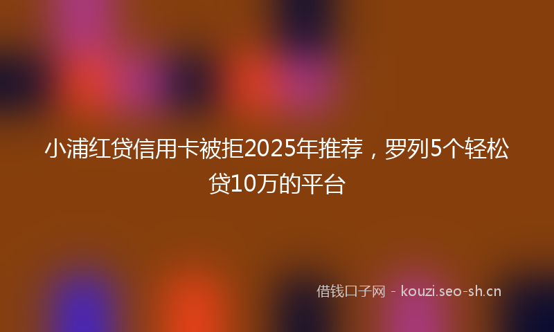 小浦红贷信用卡被拒2025年推荐，罗列5个轻松贷10万的平台