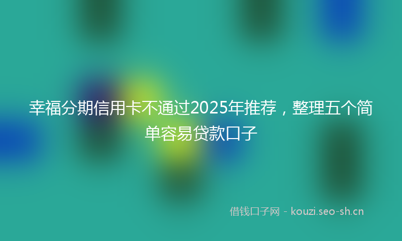 幸福分期信用卡不通过2025年推荐，整理五个简单容易贷款口子