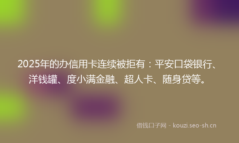 2025年的办信用卡连续被拒有：平安口袋银行、洋钱罐、度小满金融、超人卡、随身贷等。