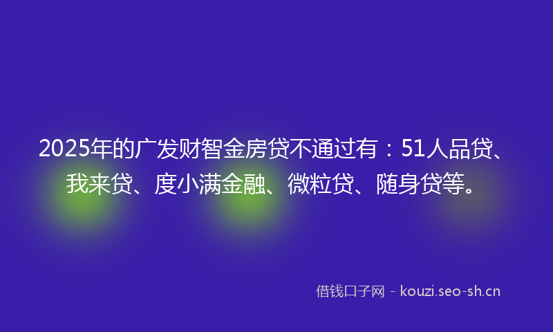 2025年的广发财智金房贷不通过有：51人品贷、我来贷、度小满金融、微粒贷、随身贷等。