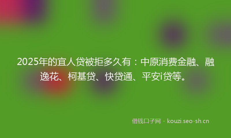 2025年的宜人贷被拒多久有：中原消费金融、融逸花、柯基贷、快贷通、平安i贷等。