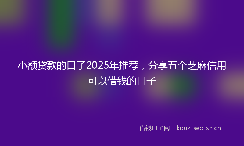 小额贷款的口子2025年推荐，分享五个芝麻信用可以借钱的口子