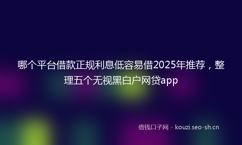 哪个平台借款正规利息低容易借2025年推荐，整理五个无视黑白户网贷app