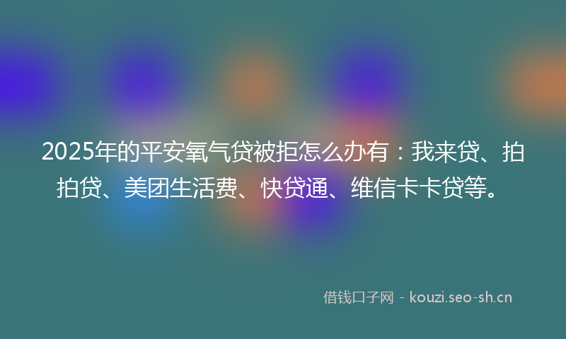 2025年的平安氧气贷被拒怎么办有：我来贷、拍拍贷、美团生活费、快贷通、维信卡卡贷等。