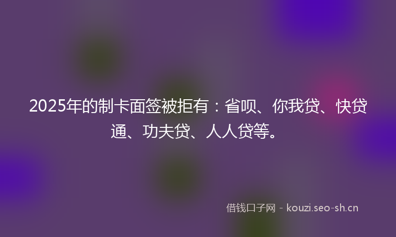 2025年的制卡面签被拒有：省呗、你我贷、快贷通、功夫贷、人人贷等。