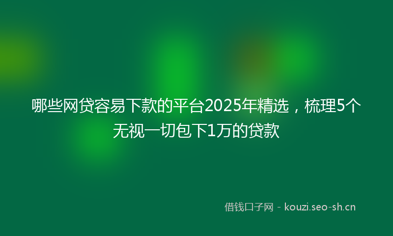哪些网贷容易下款的平台2025年精选，梳理5个无视一切包下1万的贷款