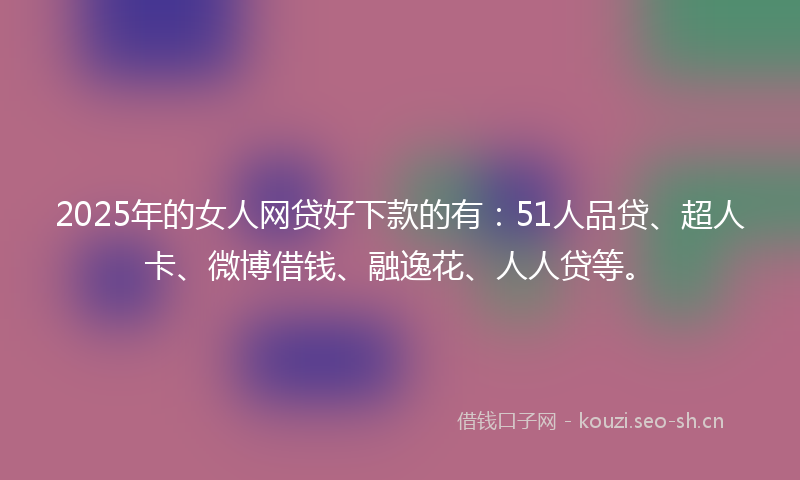 2025年的女人网贷好下款的有：51人品贷、超人卡、微博借钱、融逸花、人人贷等。