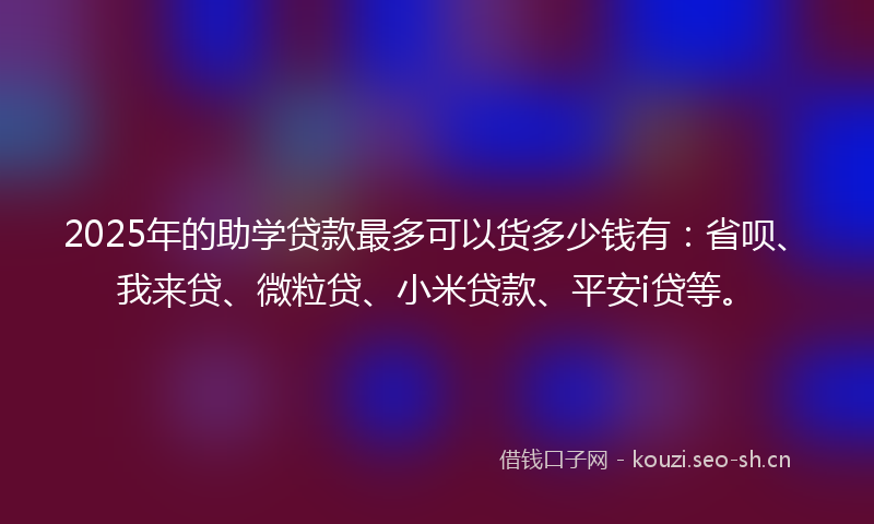 2025年的助学贷款最多可以货多少钱有：省呗、我来贷、微粒贷、小米贷款、平安i贷等。