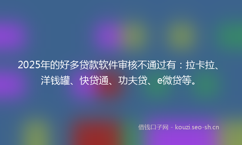 2025年的好多贷款软件审核不通过有：拉卡拉、洋钱罐、快贷通、功夫贷、e微贷等。