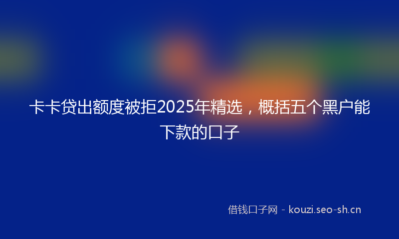卡卡贷出额度被拒2025年精选,概括五个黑户能下款的口子