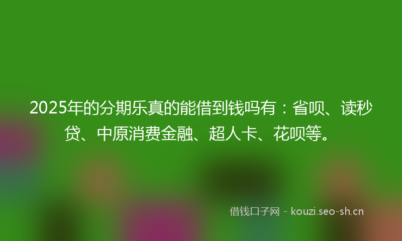 2025年的分期乐真的能借到钱吗有：省呗、读秒贷、中原消费金融、超人卡、花呗等。