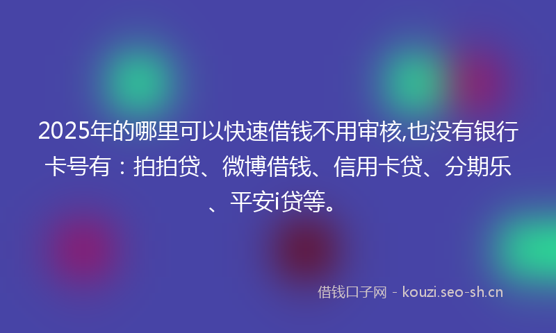 2025年的哪里可以快速借钱不用审核,也没有银行卡号有：拍拍贷、微博借钱、信用卡贷、分期乐、平安i贷等。