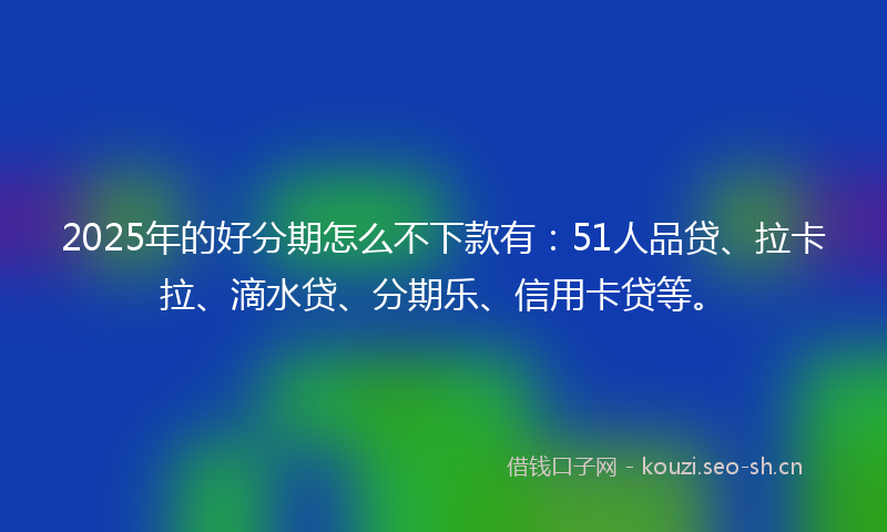 2025年的好分期怎么不下款有：51人品贷、拉卡拉、滴水贷、分期乐、信用卡贷等。