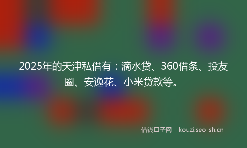 2025年的天津私借有：滴水贷、360借条、投友圈、安逸花、小米贷款等。