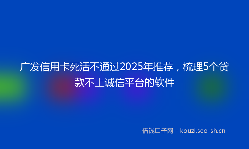 广发信用卡死活不通过2025年推荐，梳理5个贷款不上诚信平台的软件