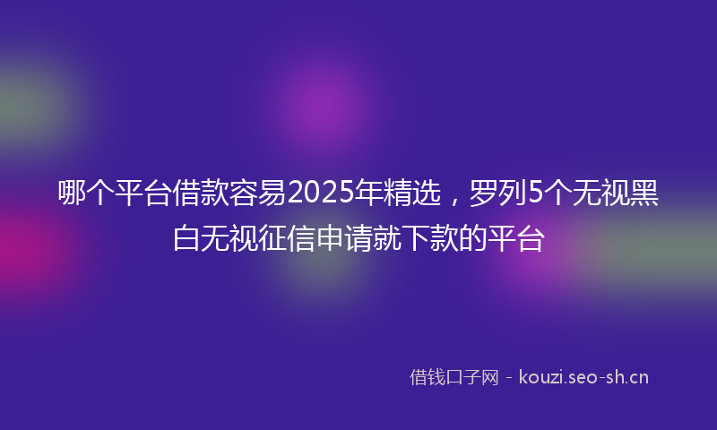 哪个平台借款容易2025年精选，罗列5个无视黑白无视征信申请就下款的平台