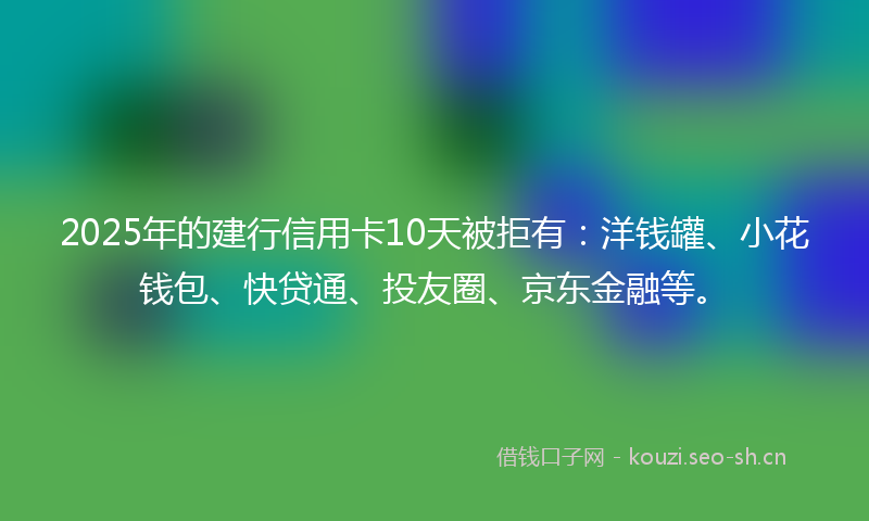 2025年的建行信用卡10天被拒有：洋钱罐、小花钱包、快贷通、投友圈、京东金融等。