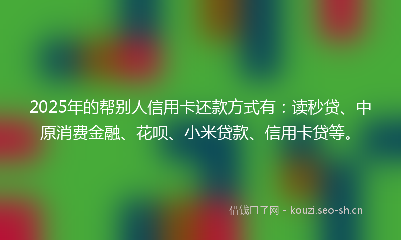 2025年的帮别人信用卡还款方式有：读秒贷、中原消费金融、花呗、小米贷款、信用卡贷等。
