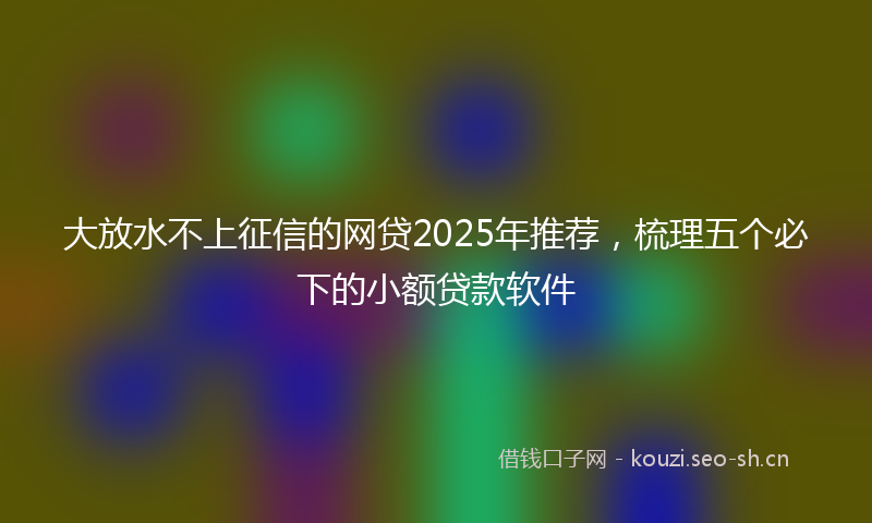 大放水不上征信的网贷2025年推荐，梳理五个必下的小额贷款软件
