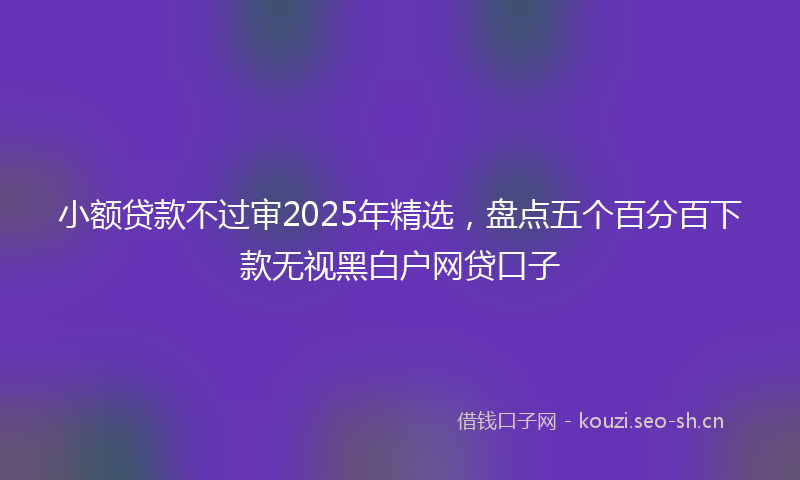 小额贷款不过审2025年精选，盘点五个百分百下款无视黑白户网贷口子