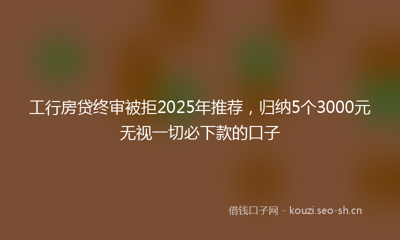工行房贷终审被拒2025年推荐，归纳5个3000元无视一切必下款的口子