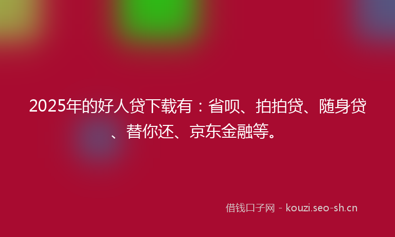 2025年的好人贷下载有：省呗、拍拍贷、随身贷、替你还、京东金融等。